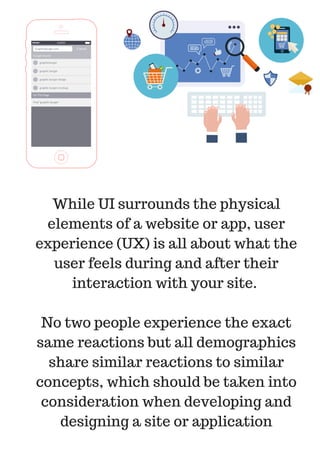 While UI surrounds the physical
elements of a website or app, user
experience (UX) is all about what the
user feels during and after their
interaction with your site.
No two people experience the exact
same reactions but all demographics
share similar reactions to similar
concepts, which should be taken into
consideration when developing and
designing a site or application
 