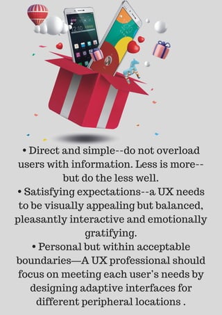 • Direct and simple--do not overload
users with information. Less is more--
but do the less well.
• Satisfying expectations--a UX needs
to be visually appealing but balanced,
pleasantly interactive and emotionally
gratifying.
• Personal but within acceptable
boundaries—A UX professional should
focus on meeting each user’s needs by
designing adaptive interfaces for
different peripheral locations .
 