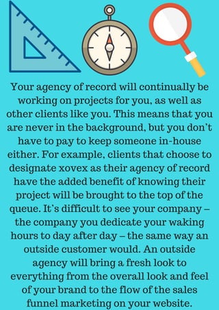 Your agency of record will continually be
working on projects for you, as well as
other clients like you. This means that you
are never in the background, but you don’t
have to pay to keep someone in-house
either. For example, clients that choose to
designate xovex as their agency of record
have the added benefit of knowing their
project will be brought to the top of the
queue. It’s difficult to see your company –
the company you dedicate your waking
hours to day after day – the same way an
outside customer would. An outside
agency will bring a fresh look to
everything from the overall look and feel
of your brand to the flow of the sales
funnel marketing on your website.
 