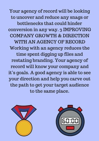 Your agency of record will be looking
to uncover and reduce any snags or
bottlenecks that could hinder
conversion in any way. 3 IMPROVING
COMPANY GROWTH & DIRECTION
WITH AN AGENCY OF RECORD
Working with an agency reduces the
time spent digging up files and
restating branding. Your agency of
record will know your company and
it’s goals. A good agency is able to see
your direction and help you carve out
the path to get your target audience
to the same place.
 
