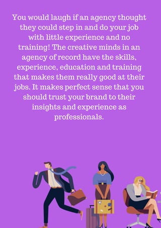 You would laugh if an agency thought
they could step in and do your job
with little experience and no
training! The creative minds in an
agency of record have the skills,
experience, education and training
that makes them really good at their
jobs. It makes perfect sense that you
should trust your brand to their
insights and experience as
professionals.
 