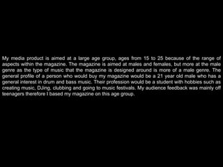 My media product is aimed at a large age group, ages from 15 to 25 because of the range of aspects within the magazine. The magazine is aimed at males and females, but more at the male genre as the type of music that the magazine is designed around is more of a male genre. The general profile of a person who would buy my magazine would be a 21 year old male who has a general interest in drum and bass music. Their profession would be a student with hobbies such as creating music, DJing, clubbing and going to music festivals. My audience feedback was mainly off teenagers therefore I based my magazine on this age group. 