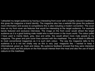 I attracted my target audience by having a interesting front cover with a brightly coloured masthead, this gives the magazine a brand identity. The magazine also has a website this gives the audience more information and access to competitions this is also including a modern convention. The cover lines on my front cover are features that would be interesting to the target audience. For example bands featured and exclusive interviews. The image on the front cover would attract the target audience as it is a good looking male model who is well known in the music world. The colour pallet I have used is mainly black, grey, blue and white, this would attract more male people to my magazine. The green and pink cover lines connect with the masthead. The use of black is different to most conventional magazines as it is such dark colour.  The way the magazine talks to the audience is in a not too chatty way as this is very ‘pop’ magazine like. I wanted to keep it informational, grown up, fresh and classy. My audience feedback showed that they were interested in dance music and the picture on the front would interest them the most and also the use of bright colours on the masthead.   