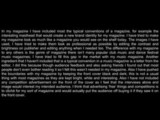 In my magazine I have included most the typical conventions of a magazine, for example the interesting masthead that would create a new brand identity for my magazine. I have tried to make my magazine look as much like a magazine you would see on the shelf today. The images I have used, I have tried to make them look as professional as possible by editing the contrast and brightness on publisher and editing anything when I needed too. The difference with my magazine to any others is the genre of magazine there isn’t many popular club music and dance festival music magazines; I have tried to fill this gap in the market with my music magazine. Another ingredient that I haven't included that is a typical convention in a music magazine is a letter from the editor, I did this because though audience feedback and also asking friends I found out that most people don’t even bother reading it so I felt this wasn’t needed in my magazine. Also I have pushed the boundaries with my magazine by keeping the front cover black and dark; this is not a usual thing with most magazines as they are kept bright, white and interesting. Also I have not included any competition advertisement on the front of the cover as I feel that the interviews alone and image would interest my intended audience, I think that advertising ‘free’ things and competitions is to cliché for my sort of magazine and would actually put the audience off buying it if they saw it on the front cover.   
