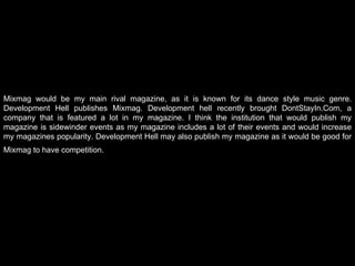 Mixmag would be my main rival magazine, as it is known for its dance style music genre. Development Hell publishes Mixmag. Development hell recently brought DontStayIn.Com, a company that is featured a lot in my magazine. I think the institution that would publish my magazine is sidewinder events as my magazine includes a lot of their events and would increase my magazines popularity. Development Hell may also publish my magazine as it would be good for Mixmag to have competition.   