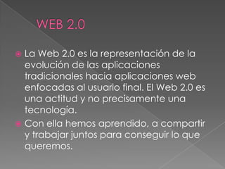 	WEB 2.0La Web 2.0 es la representación de la evolución de las aplicaciones tradicionales hacia aplicaciones web enfocadas al usuario final. El Web 2.0 es una actitud y no precisamente una tecnología.Con ella hemos aprendido, a compartir y trabajar juntos para conseguir lo que queremos.