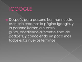 IGOOGLEDespués para personalizar más nuestro escritorio creamos la página Igoogle, y la personalizamos a nuestro gusto, añadiendo diferentse tipos de gadgets, y conociendo un poco más todos estos nuevos términos
