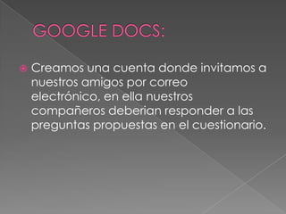 GOOGLE DOCS:Creamos una cuenta donde invitamos a nuestros amigos por correo electrónico, en ella nuestros compañeros deberian responder a las preguntas propuestas en el cuestionario.