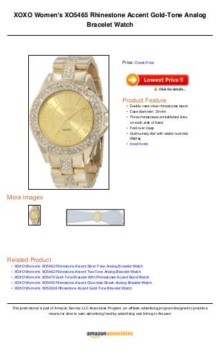 •
•
•
•
•
XOXO Women's XO5465 Rhinestone Accent Gold-Tone Analog
Bracelet Watch
More Images
Related Product
XOXO Women's XO5463 Rhinestone Accent Silver-Tone Analog Bracelet Watch
XOXO Women's XO5462 Rhinestone Accent Two-Tone Analog Bracelet Watch
XOXO Women's XO5475 Gold-Tone Bracelet With Rhinestones Accent Bezel Watch
XOXO Women's XO5455 Rhinestone Accent Chocolate Brown Analog Bracelet Watch
XOXO Women's XO5302A Rhinestone Accent Gold-Tone Bracelet Watch
This promotional is part of Amazon Service LLC Associates Program, an affiliate advertising program designed to provide a
means for sites to earn advertising feed by advertising and linking to Amazon
Price: Check Price
Product Feature
Double rows clear rhinestones bezel•
Case diameter: 39 mm•
Three rhinestones embellished links
on each side of band
•
Fold over clasp•
Gold sunray dial with arabic numeral
display
•
(read more)•
 