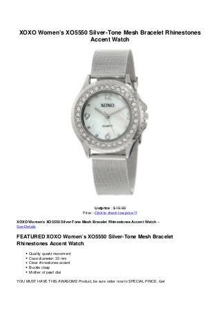 XOXO Women’s XO5550 Silver-Tone Mesh Bracelet Rhinestones
Accent Watch
Listprice : $ 19.99
Price : Click to check low price !!!
XOXO Women’s XO5550 Silver-Tone Mesh Bracelet Rhinestones Accent Watch –
See Details
FEATURED XOXO Women’s XO5550 Silver-Tone Mesh Bracelet
Rhinestones Accent Watch
Quality quartz movement
Case diameter: 33 mm
Clear rhinestones accent
Buckle clasp
Mother of pearl dial
YOU MUST HAVE THIS AWASOME Product, be sure order now to SPECIAL PRICE. Get
 