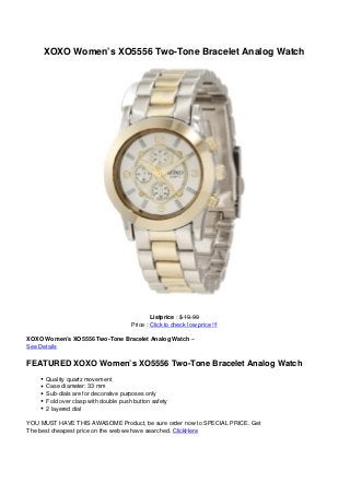 XOXO Women’s XO5556 Two-Tone Bracelet Analog Watch
Listprice : $ 19.99
Price : Click to check low price !!!
XOXO Women’s XO5556 Two-Tone Bracelet Analog Watch –
See Details
FEATURED XOXO Women’s XO5556 Two-Tone Bracelet Analog Watch
Quality quartz movement
Case diameter: 33 mm
Sub-dials are for decorative purposes only
Fold over clasp with double push button safety
2 layered dial
YOU MUST HAVE THIS AWASOME Product, be sure order now to SPECIAL PRICE. Get
The best cheapest price on the web we have searched. ClickHere
 