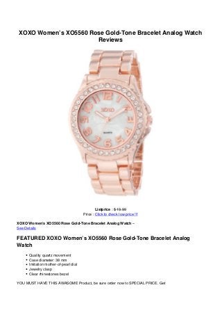 XOXO Women’s XO5560 Rose Gold-Tone Bracelet Analog Watch
Reviews
Listprice : $ 19.99
Price : Click to check low price !!!
XOXO Women’s XO5560 Rose Gold-Tone Bracelet Analog Watch –
See Details
FEATURED XOXO Women’s XO5560 Rose Gold-Tone Bracelet Analog
Watch
Quality quartz movement
Case diameter: 38 mm
Imitation mother-of-pearl dial
Jewelry clasp
Clear rhinestones bezel
YOU MUST HAVE THIS AWASOME Product, be sure order now to SPECIAL PRICE. Get
 