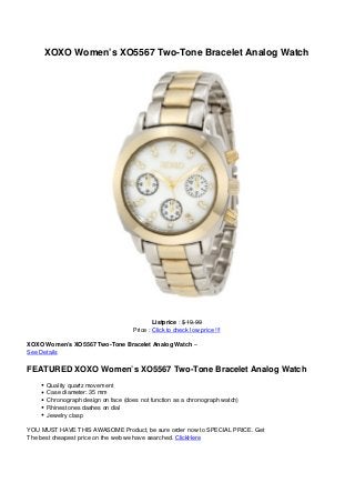 XOXO Women’s XO5567 Two-Tone Bracelet Analog Watch
Listprice : $ 19.99
Price : Click to check low price !!!
XOXO Women’s XO5567 Two-Tone Bracelet Analog Watch –
See Details
FEATURED XOXO Women’s XO5567 Two-Tone Bracelet Analog Watch
Quality quartz movement
Case diameter: 35 mm
Chronograph design on face (does not function as a chronograph watch)
Rhinestones dashes on dial
Jewelry clasp
YOU MUST HAVE THIS AWASOME Product, be sure order now to SPECIAL PRICE. Get
The best cheapest price on the web we have searched. ClickHere
 