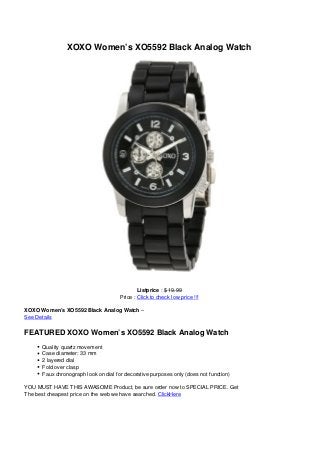 XOXO Women’s XO5592 Black Analog Watch
Listprice : $ 19.99
Price : Click to check low price !!!
XOXO Women’s XO5592 Black Analog Watch –
See Details
FEATURED XOXO Women’s XO5592 Black Analog Watch
Quality quartz movement
Case diameter: 33 mm
2 layered dial
Fold over clasp
Faux chronograph look on dial for decorative purposes only (does not function)
YOU MUST HAVE THIS AWASOME Product, be sure order now to SPECIAL PRICE. Get
The best cheapest price on the web we have searched. ClickHere
 