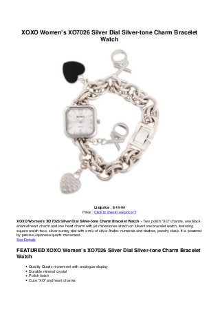 XOXO Women’s XO7026 Silver Dial Silver-tone Charm Bracelet
Watch
Listprice : $ 19.99
Price : Click to check low price !!!
XOXO Women’s XO7026 Silver Dial Silver-tone Charm Bracelet Watch – Two polish “XO” charms, one black
enamel heart charm and one heart charm with jet rhinestones attach on silver-tone bracelet watch, featuring
square watch face, silver sunray dial with a mix of silver Arabic numerals and dashes, jewelry clasp. It is powered
by precise Japanese quartz movement.
See Details
FEATURED XOXO Women’s XO7026 Silver Dial Silver-tone Charm Bracelet
Watch
Quality Quartz movement with analogue-display
Durable mineral crystal
Polish finish
Cute “XO” and heart charms
 