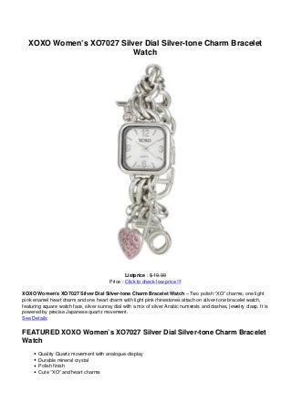 XOXO Women’s XO7027 Silver Dial Silver-tone Charm Bracelet
Watch
Listprice : $ 19.99
Price : Click to check low price !!!
XOXO Women’s XO7027 Silver Dial Silver-tone Charm Bracelet Watch – Two polish “XO” charms, one light
pink enamel heart charm and one heart charm with light pink rhinestones attach on silver-tone bracelet watch,
featuring square watch face, silver sunray dial with a mix of silver Arabic numerals and dashes, jewelry clasp. It is
powered by precise Japanese quartz movement.
See Details
FEATURED XOXO Women’s XO7027 Silver Dial Silver-tone Charm Bracelet
Watch
Quality Quartz movement with analogue-display
Durable mineral crystal
Polish finish
Cute “XO” and heart charms
 