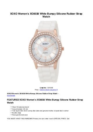 XOXO Women’s XO8038 White Bumpy Silicone Rubber Strap
Watch
Listprice : $ 19.99
Price : Click to check low price !!!
XOXO Women’s XO8038 White Bumpy Silicone Rubber Strap Watch –
See Details
FEATURED XOXO Women’s XO8038 White Bumpy Silicone Rubber Strap
Watch
Clear rhinestones bezel
Case diameter: 40 mm
Two layers dial: silver sunray dial outer and genuine mother of pearl dial in center
Buckle clasp
Rose gold-toned case
YOU MUST HAVE THIS AWASOME Product, be sure order now to SPECIAL PRICE. Get
 