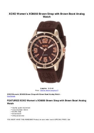 XOXO Women’s XO8050 Brown Strap with Brown Bezel Analog
Watch
Listprice : $ 19.99
Price : Click to check low price !!!
XOXO Women’s XO8050 Brown Strap with Brown Bezel Analog Watch –
See Details
FEATURED XOXO Women’s XO8050 Brown Strap with Brown Bezel Analog
Watch
Quality quartz movement
Case diameter: 40mm
Buckle clasp
Brown bezel
Shiny brown dial
YOU MUST HAVE THIS AWASOME Product, be sure order now to SPECIAL PRICE. Get
 