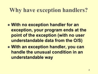 2
Why have exception handlers?
 With no exception handler for an
exception, your program ends at the
point of the exception (with no user
understandable data from the O/S)
 With an exception handler, you can
handle the unusual condition in an
understandable way
 