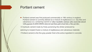 Portlant cement
 Portland cement was first produced commercially in 19th century in england.
Portland cement is currently defined as a mixture of argillaceous (i.e. clay-like) and
calcaneous (i.e. containing CaCO3 or other insoluble calcium salts) materials mixed
with gypsum (CaSO4⋅2H2O) sintered and then pulverised into a fine powder.
• A hydraulic cement made by finely pulverizing the clinker produced by
calcining to incipient fusion a mixture of argillaceous and calcareous materials
• Portland cement is the fine gray powder that is the active ingredient in concrete
 