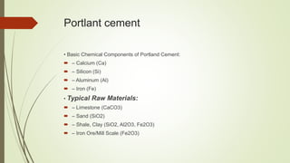 Portlant cement
• Basic Chemical Components of Portland Cement:
 – Calcium (Ca)
 – Silicon (Si)
 – Aluminum (Al)
 – Iron (Fe)
• Typical Raw Materials:
 – Limestone (CaCO3)
 – Sand (SiO2)
 – Shale, Clay (SiO2, Al2O3, Fe2O3)
 – Iron Ore/Mill Scale (Fe2O3)
 