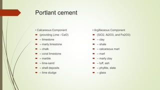 Portlant cement
• Calcareous Component
 (providing Lime - CaO)
 – limestone
 – marly limestone
 – chalk
 – coral limestone
 – marble
 – lime-sand
 – shell deposits
 – lime sludge
• Argillaceous Component
 (SiO2, Al2O3, and Fe2O3)
 – clay
 – shale
 – calcareous marl
 – marl
 – marly clay
 – tuff, ash
 – phyllite, slate
 – glass
 