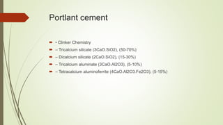 Portlant cement
 • Clinker Chemistry
 – Tricalcium silicate (3CaO.SiO2), (50-70%)
 – Dicalcium silicate (2CaO.SiO2), (15-30%)
 – Tricalcium aluminate (3CaO.Al2O3), (5-10%)
 – Tetracalcium aluminoferrite (4CaO.Al2O3.Fe2O3), (5-15%)
 