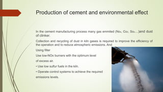 Production of cement and environmental effect
In the cement manufacturing process many gas emmited (Nox, Co2, Sox…)and dust
of clinker.
Collection and recycling of dust in kiln gases is required to improve the efficiency of
the operation and to reduce atmospheric emissions. And
Using filter
Use low-NOx burners with the optimum level
of excess air.
• Use low sulfur fuels in the kiln.
• Operate control systems to achieve the required
emissions levels.
 