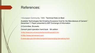 References:
1-European Community. 1989. “Technical Note on Best
Available Technologies Not Entailing Excessive Cost for the Manufacture of Cement.”
December 7. Paper presented to BAT Exchange of Information
2-Committee, Brussels.
Cement plant operation hand book 5th edition
3-http://www.ianr.unl.edu/pubs/farmbuildings/g623.htm
4-http://www.caricement.com
5-www.epa.gov/climatechange/emissions/ghgrulemaking.html
 