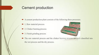 Cement production
 A cement production plant consists of the following three processes.
 1. Raw material process
 2. Clinker burning process
 3. Finish grinding process
 The raw material process and the clinker burning process are each classified into
the wet process and the dry process.
 