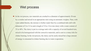 Wet process
 In the wet process, raw materials are crushed to a diameter of approximately 20 mm
by a crusher and mixed in an appropriate ratio using an automatic weigher, Then, with
water added thereto, the mixture is further made finer by a combined tube mill with
adiameter of 2 to 3.5 m and a length of 10 to 14 m into slurry with a water content of
35 to 40%. The slurry is put in a storage tank with a capacity of several hundred tons,
mixed to be homogenized with the corrective materials, and is sent to a rotary kiln for
clinker burning. In the wet process, the slurry can be easily mixed but a large amount
of energy is consumed in clinker burning due to water evaporation.
 