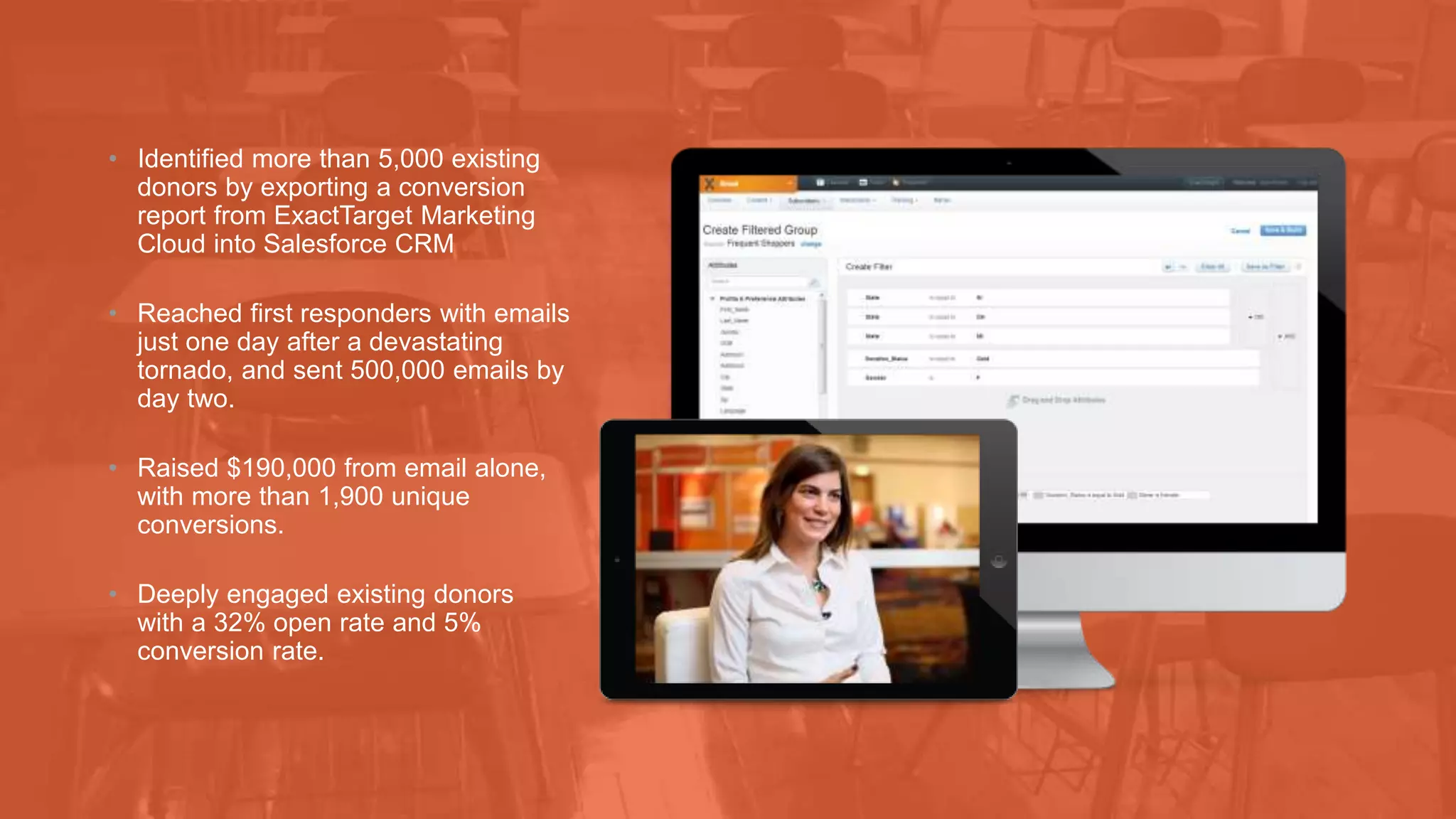 • Identified more than 5,000 existing 
donors by exporting a conversion 
report from ExactTarget Marketing 
Cloud into Salesforce CRM 
• Reached first responders with emails 
just one day after a devastating 
tornado, and sent 500,000 emails by 
day two. 
• Raised $190,000 from email alone, 
with more than 1,900 unique 
conversions. 
• Deeply engaged existing donors 
with a 32% open rate and 5% 
conversion rate. 
 