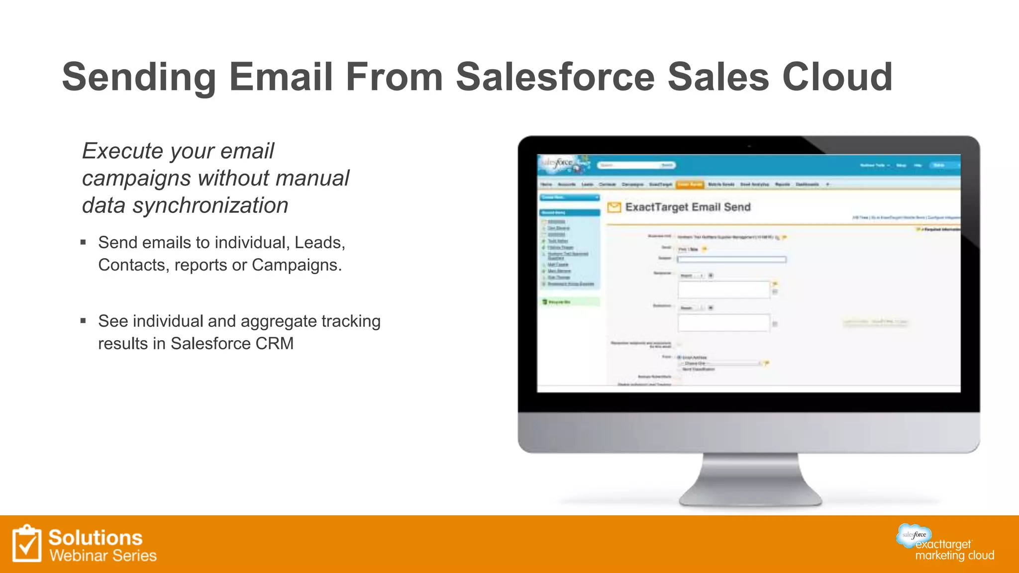 Sending Email From Salesforce Sales Cloud 
Execute your email 
campaigns without manual 
data synchronization 
 Send emails to individual, Leads, 
Contacts, reports or Campaigns. 
 See individual and aggregate tracking 
results in Salesforce CRM 
 