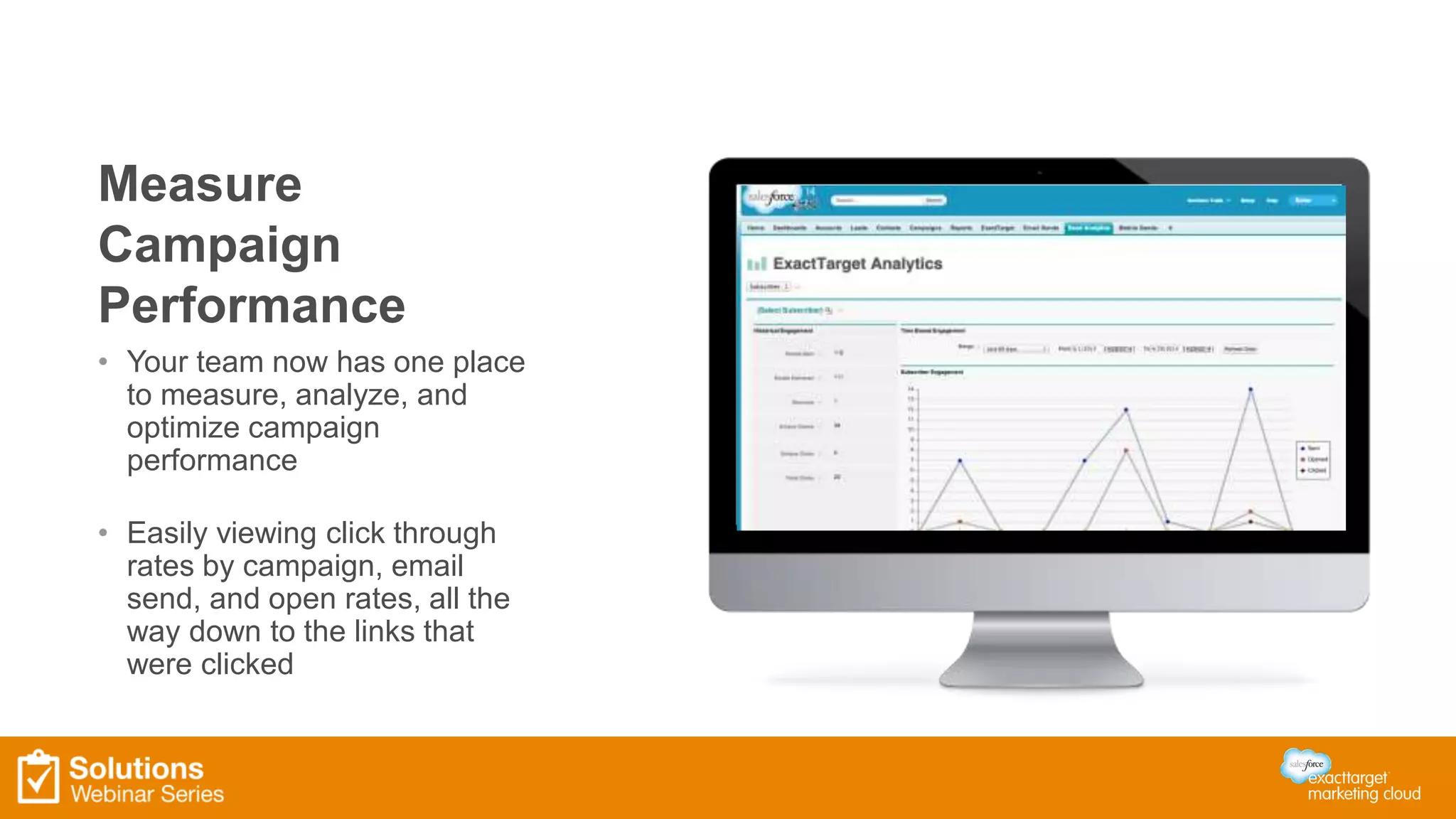 Measure 
Campaign 
Performance 
• Your team now has one place 
to measure, analyze, and 
optimize campaign 
performance 
• Easily viewing click through 
rates by campaign, email 
send, and open rates, all the 
way down to the links that 
were clicked 
 