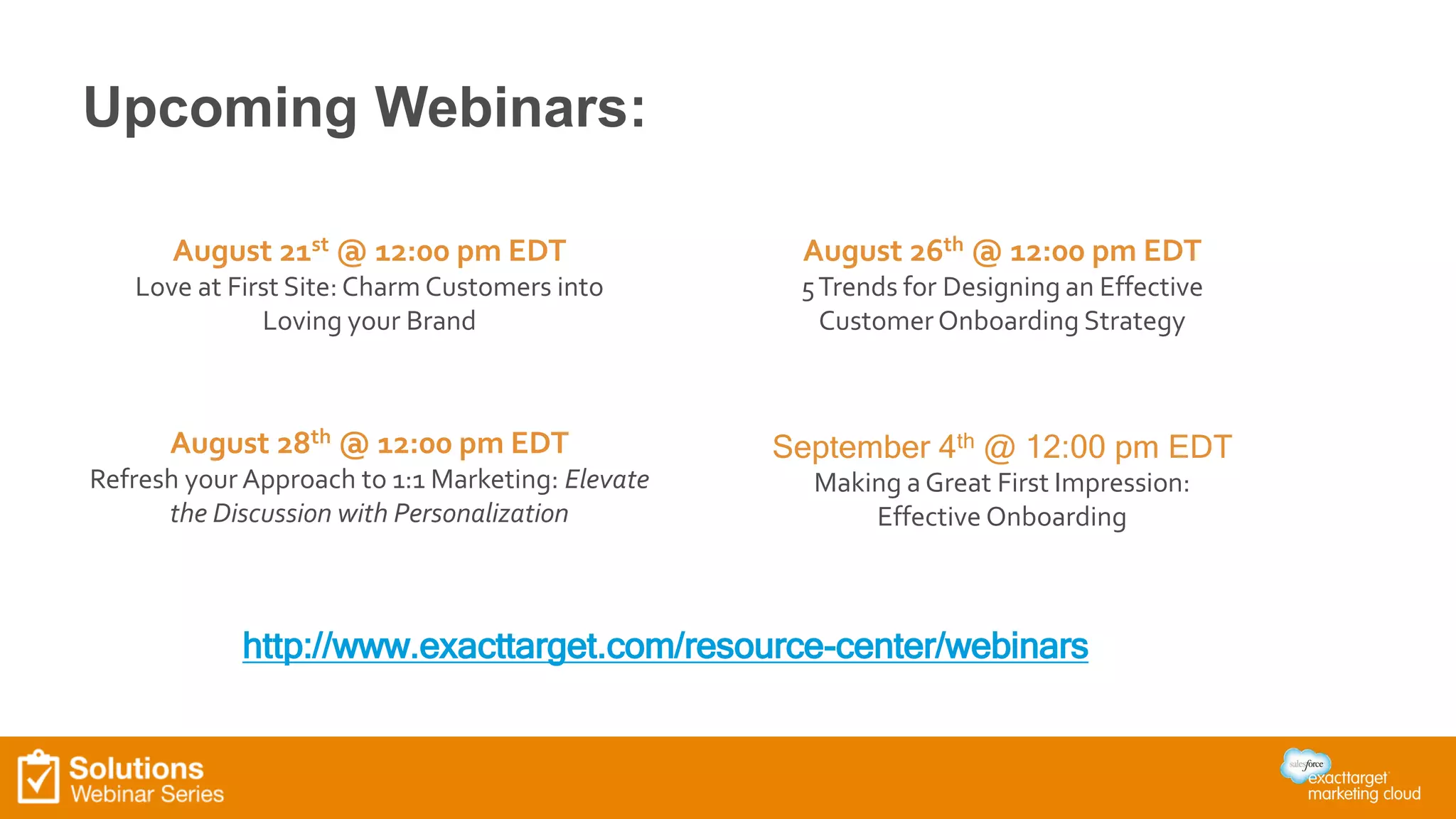 Upcoming Webinars: 
August 26th @ 12:00 pm EDT 
5 Trends for Designing an Effective 
Customer Onboarding Strategy 
September 4th @ 12:00 pm EDT 
Making a Great First Impression: 
Effective Onboarding 
August 21st @ 12:00 pm EDT 
Love at First Site: Charm Customers into 
Loving your Brand 
August 28th @ 12:00 pm EDT 
Refresh your Approach to 1:1 Marketing: Elevate 
the Discussion with Personalization 
http://www.exacttarget.com/resource-center/webinars 
 