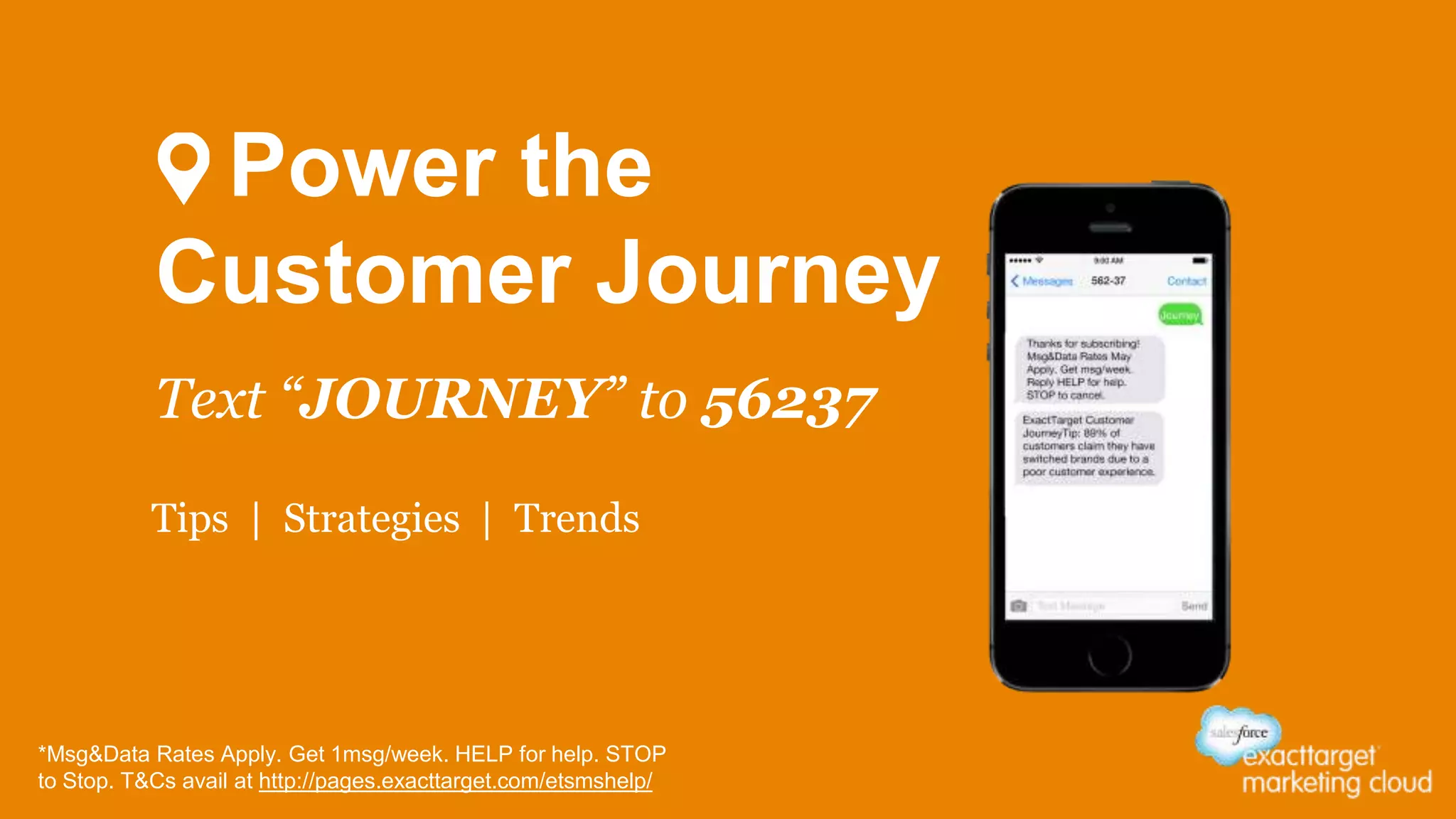 Power the 
Customer Journey 
Text “JOURNEY” to 56237 
Tips | Strategies | Trends 
*Msg&Data Rates Apply. Get 1msg/week. HELP for help. STOP 
to Stop. T&Cs avail at http://pages.exacttarget.com/etsmshelp/ 
 