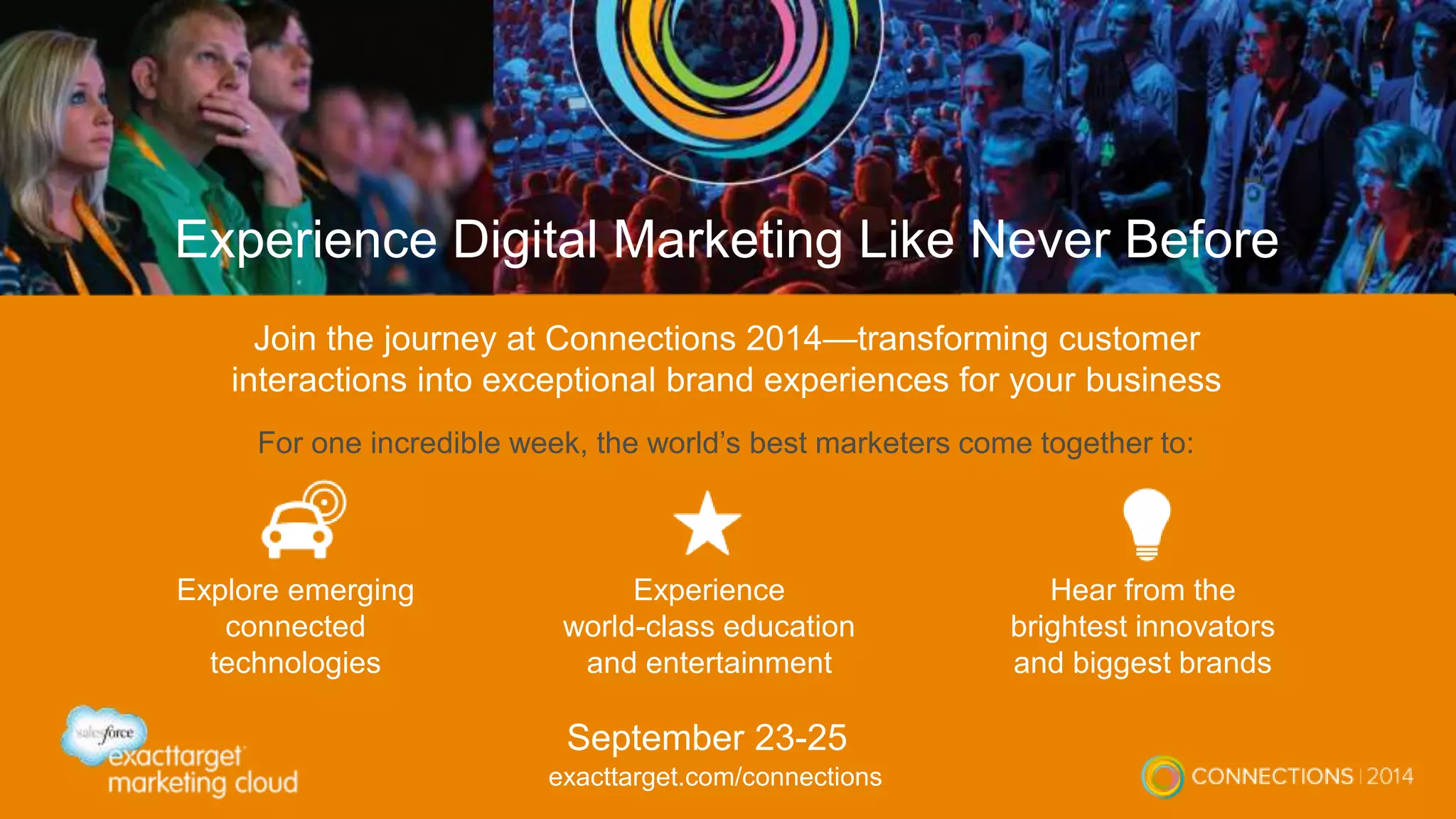 Experience Digital Marketing Like Never Before 
Join the journey at Connections 2014—transforming customer 
interactions into exceptional brand experiences for your business 
For one incredible week, the world’s best marketers come together to: 
Explore emerging 
connected 
technologies 
Hear from the 
brightest innovators 
and biggest brands 
Experience 
world-class education 
and entertainment 
September 23-25 
exacttarget.com/connections 
