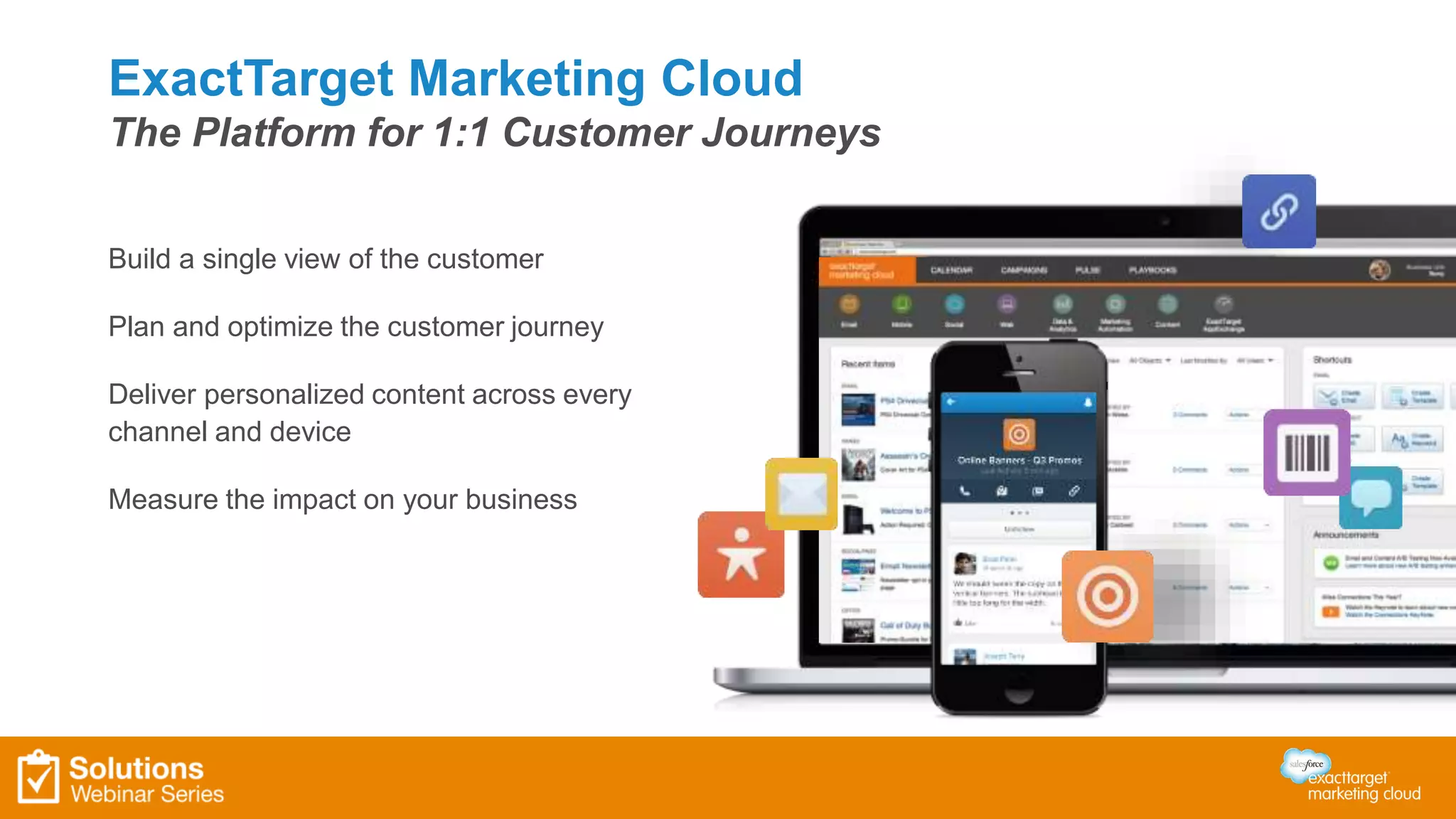 ExactTarget Marketing Cloud 
The Platform for 1:1 Customer Journeys 
Build a single view of the customer 
Plan and optimize the customer journey 
Deliver personalized content across every 
channel and device 
Measure the impact on your business 
 