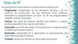 Roles de XP
Los participantes involucrados en el desarrollo de software son:
▪ Programador: Responsable de las decisiones técnicas y de los
sistemas de construcción. No hay diferencia entre analistas,
diseñadores o programadores. Es decir, en XP, los programadores
modelan, codifican y prueban.
▪ Clientes: Son parte del sistema, deciden qué construir y cuándo,
prueban para determinar cuándo está hecho.
▪ Entrenador: es el líder del equipo. A menudo pasa a un segundo plano
a medida que el equipo madura
▪ Rastreador: responsable de la observación sin perturbaciones, los
datos deben guardarse histórico
▪ Probador: ayuda a los clientes con las pruebas funcionales.
11
 
