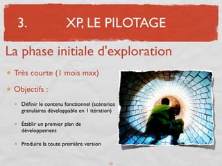 3.                  XP, LE PILOTAGE

La phase initiale d'exploration
 Très courte (1 mois max)

 Objectifs :
   Déﬁnir le contenu fonctionnel (scénarios
   granulaires développable en 1 itération)

   Établir un premier plan de
   développement

   Produire la toute première version


                                        15
 