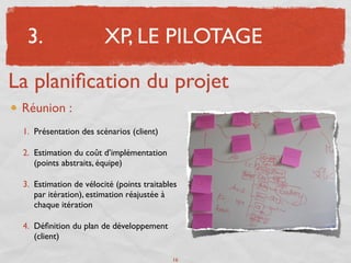 3.                    XP, LE PILOTAGE

La planiﬁcation du projet
 Réunion :
 1. Présentation des scénarios (client)

 2. Estimation du coût d’implémentation
    (points abstraits, équipe)

 3. Estimation de vélocité (points traitables
    par itération), estimation réajustée à
    chaque itération

 4. Déﬁnition du plan de développement
    (client)

                                           16
 