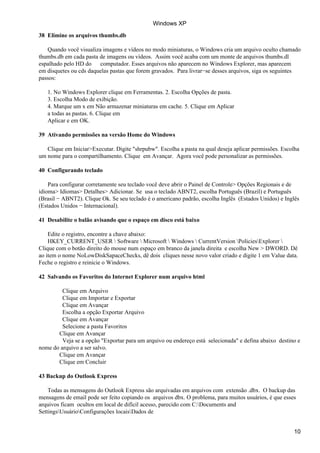 38 Elimine os arquivos thumbs.db
Quando você visualiza imagens e vídeos no modo miniaturas, o Windows cria um arquivo oculto chamado
thumbs.db em cada pasta de imagens ou vídeos. Assim você acaba com um monte de arquivos thumbs.dl
espalhado pelo HD do computador. Esses arquivos não aparecem no Windows Explorer, mas aparecem
em disquetes ou cds daquelas pastas que forem gravados. Para livrar−se desses arquivos, siga os seguintes
passos:
1. No Windows Explorer clique em Ferramentas. 2. Escolha Opções de pasta.
3. Escolha Modo de exibição.
4. Marque um x em Não armazenar miniaturas em cache. 5. Clique em Aplicar
a todas as pastas. 6. Clique em
Aplicar e em OK.
39 Ativando permissões na versão Home do Windows
Clique em Iniciar>Executar. Digite "shrpubw". Escolha a pasta na qual deseja aplicar permissões. Escolha
um nome para o compartilhamento. Clique em Avançar. Agora você pode personalizar as permissões.
40 Configurando teclado
Para configurar corretamente seu teclado você deve abrir o Painel de Controle> Opções Regionais e de
idioma> Idiomas> Detalhes> Adicionar. Se usa o teclado ABNT2, escolha Português (Brazil) e Português
(Brasil − ABNT2). Clique Ok. Se seu teclado é o americano padrão, escolha Inglês (Estados Unidos) e Inglês
(Estados Unidos − Internacional).
41 Desabilite o balão avisando que o espaço em disco está baixo
Edite o registro, encontre a chave abaixo:
HKEY_CURRENT_USER  Software  Microsoft  Windows  CurrentVersion PoliciesExplorer 
Clique com o botão direito do mouse num espaço em branco da janela direita e escolha New > DWORD. Dê
ao item o nome NoLowDiskSapaceChecks, dê dois cliques nesse novo valor criado e digite 1 em Value data.
Feche o registro e reinicie o Windows.
42 Salvando os Favoritos do Internet Explorer num arquivo html
Clique em Arquivo
Clique em Importar e Exportar
Clique em Avançar
Escolha a opção Exportar Arquivo
Clique em Avançar
Selecione a pasta Favoritos
Clique em Avançar
Veja se a opção "Exportar para um arquivo ou endereço está selecionada" e defina abaixo destino e
nome do arquivo a ser salvo.
Clique em Avançar
Clique em Concluir
43 Backup do Outlook Express
Todas as mensagens do Outlook Express são arquivadas em arquivos com extensão .dbx. O backup das
mensagens de email pode ser feito copiando os arquivos dbx. O problema, para muitos usuários, é que esses
arquivos ficam ocultos em local de difícil acesso, parecido com C:Documents and
SettingsUsuárioConfigurações locaisDados de
Windows XP
10
 