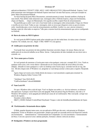 aplicativosIdentities{72E34377−95B1−4ECC−A8E5−0B14A5A755F1}MicrosoftOutlook Express. Você
pode armazenar suas mensagens do Outlook Express num local de mais fácil acesso, como por exemplo na
pasta /Meus Documentos/Outlook.
Ao fazer backup da pasta Meus Documentos, automaticamente já estará fazendo também o backup de
seus emails. Para definir onde armazenar suas mensagens abra o Outlook Express, clique em Ferramentas,
clique em Opções, clique em Manutenção. Em seguida escolha a opção Pasta de armazenamento.
Na janelinha que se abrir você verá o local atual onde as mensagens estão armazenadas. Clique em Alterar
e escolha um novo local. Todas as suas mensagens, tanto as novas que chegarem como as que já existem,
serão transferidas para o novo local de armazenamento escolhido. Lembre−se, caso precise restaurar o
backup, copie de volta todos os arquivos *.dbx para o mesmo local de armazenamento que estiver configurado
no Outlook.
44 Barra de status no MSN Explorer
Se você gosta do MSN Explorer pode achar estranho que ele não tenha barra de status como o Internet
Explorer. Na verdade, tem sim.. Digite CTRL+SHIFT+S e ela aparece.
45 Atalho para seu protetor de telas
Você pode fazer seu protetor de telas predileto funcionar com dois cliques do mouse. Basta criar um
atalho para ele na área de trabalho ou no Menu Iniciar. Cada protetor de telas instalado em seu micro tem a
extensão .scr.
46 Novo nome para a Lixeira
Se você gostaria de renomear a Lixeira para outra coisa qualquer, como por exemplo SLU, Lixo, Trash ou
qualquer outra coisa, cole o texto abaixo (destacado na cor cinza) num editor de textos (bloco de notas,
editpad, ultraedit ou outro qualquer) e o salve no desktop como lixeira.reg (a extensão tem de ser reg, não
txt). Dê dois cliques nele. O Windows vai perguntar se você deseja acionar a chave para o registro. Responda
sim.
Agora clique na Lixeira com o botão direito do mouse e você encontrará a opção para renomeá−la.
Windows Registry Editor Version 5.00
"Attributes"=hex:50,01,00,20
"CallForAttributes"=dword:00000000
47 Num Lock ON
Eis que o Windows abre a tela de login. Você vai digitar sua senha e, se ela tiver números, os números
não aparecem. É porque a tecla Num Lock está apagada. Pode até parecer bug do Windows, mas não é. O
Windows XP mantém a tecla apagada por default por causa de ser multiusuário. Mas você pode corrigir isso
através do registro.
Encontre a chave abaixo:
HKEY_USERS>Default>ControlPanel>Keyboard Troque o valor de InitialKeyboardIndicator de 0 para
2.
48 Particionando e formatando discos rígidos
O fdisk, popular durante tantos anos, era um aplicativo DOS que não mais está presente no Windows
atualmente. Existe no Windows um gerenciador próprio que pode ser acessado através do Painel de Controle
em Ferramentas Administrativas > Gerenciamento do Computador. Lá você encontrará o Gerenciamento
de Disco. Com ele é possível criar e deletar partições, formatar e alterar a letra de um disco.
49 Desligando o Windows em hora programada
Windows XP
11
 