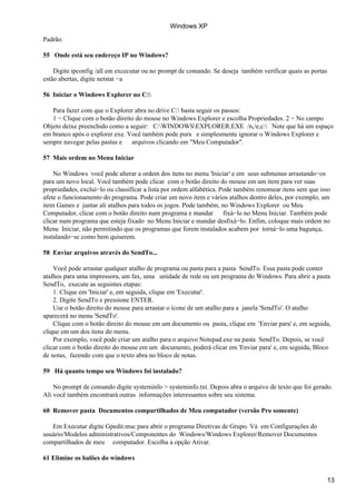 Padrão.
55 Onde está seu endereço IP no Windows?
Digite ipconfig /all em excecutar ou no prompt de comando. Se deseja também verificar quais as portas
estão abertas, digite netstat −a
56 Iniciar o Windows Explorer no C:
Para fazer com que o Explorer abra no drive C: basta seguir os passos:
1 − Clique com o botão direito do mouse no Windows Explorer e escolha Propriedades. 2 − No campo
Objeto deixe preenchido como a seguir: C:WINDOWSEXPLORER.EXE /n,/e,c: Note que há um espaço
em branco após o explorer.exe. Você também pode pura e simplesmente ignorar o Windows Explorer e
sempre navegar pelas pastas e arquivos clicando em "Meu Computador".
57 Mais ordem no Menu Iniciar
No Windows você pode alterar a ordem dos itens no menu 'Iniciar' e em seus submenus arrastando−os
para um novo local. Você também pode clicar com o botão direito do mouse em um item para ver suas
propriedades, excluí−lo ou classificar a lista por ordem alfabética. Pode também renomear itens sem que isso
afete o funcionamento do programa. Pode criar um novo item e vários atalhos dentro deles, por exemplo, um
item Games e juntar ali atalhos para todos os jogos. Pode também, no Windows Explorer ou Meu
Computador, clicar com o botão direito num programa e mandar fixá−lo no Menu Iniciar. Também pode
clicar num programa que esteja fixado no Menu Iniciar e mandar desfixá−lo. Enfim, coloque mais ordem no
Menu Iniciar, não permitindo que os programas que forem instalados acabem por torná−lo uma bagunça,
instalando−se como bem quiserem.
58 Enviar arquivos através do SendTo...
Você pode arrastar qualquer atalho de programa ou pasta para a pasta SendTo. Essa pasta pode conter
atalhos para uma impressora, um fax, uma unidade de rede ou um programa do Windows. Para abrir a pasta
SendTo, execute as seguintes etapas:
1. Clique em 'Iniciar' e, em seguida, clique em 'Executar'.
2. Digite SendTo e pressione ENTER.
Use o botão direito do mouse para arrastar o ícone de um atalho para a janela 'SendTo'. O atalho
aparecerá no menu 'SendTo'.
Clique com o botão direito do mouse em um documento ou pasta, clique em 'Enviar para' e, em seguida,
clique em um dos itens do menu.
Por exemplo, você pode criar um atalho para o arquivo Notepad.exe na pasta SendTo. Depois, se você
clicar com o botão direito do mouse em um documento, poderá clicar em 'Enviar para' e, em seguida, Bloco
de notas, fazendo com que o texto abra no bloco de notas.
59 Há quanto tempo seu Windows foi instalado?
No prompt de comando digite systeminfo > systeminfo.txt. Depois abra o arquivo de texto que foi gerado.
Ali você também encontrará outras informações interessantes sobre seu sistema.
60 Remover pasta Documentos compartilhados de Meu computador (versão Pro somente)
Em Executar digite Gpedit.msc para abrir o programa Diretivas de Grupo. Vá em Configurações do
usuário/Modelos administrativos/Componentes do Windows/Windows Explorer/Remover Documentos
compartilhados de meu computador. Escolha a opção Ativar.
61 Elimine os balões do windows
Windows XP
13
 
