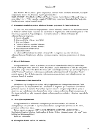 Se o Windows XP está pondo à prova sua paciência, com seus balões insistentes de recados, você pode
simplesmente desativá−los. Execute o registro, procure a chave
HKEY_CURRENT_USERSoftwareMicrosoftWindowsCurrent VersionExplorerAdvanced. Clique no
menu Editar> Novo > Valor e escolha a opção DWORD. Entre com o texto "EnableBalloTips" e dê enter.
Escolha para essa variável o valor 0 (zero).
62 Remova entradas indesejadas no Adicionar/Remover programas do Painel de Controle
Às vezes você pode desinstalar um programa e o teimoso permanece listado na lista Adicionar/Remover
do Painel de Controle. Outras vezes você não desinstalou ou programa, mas ainda assim não gosta de vê−lo
mencionado naquela lista. Veja então passo a passo como remover as entradas indesejadas do
Adicionar/Remover programas.
1. Execute o Regedit.
2. Selecione HKEY_LOCAL_MACHINE
3. Selecione Software
4. Dentro de Software, selecione Microsoft
5. Dentro de Microsoft, encontre Windows
6. Selecione então Current Version
7. Selecione Uninstall
Ao selecionar Uninstall você encontrará a lista de todos os programas que estão listados em
Adicionar/Remover. Simplesmente selecione o nome do programa cujo nome deseja remover da lista e o
delete.
63 Firewall do Windows
Você pode habilitar o firewall do Windows (se não estiver usando nenhum outro) ou desabilitar (se
estiver usando algum outro) através do Painel de Controle. Clique em Conexões de Rede. Na nova janela
que se abrir, clique com o botão direito do mouse sobre a conexão (ou conexões) que estiver disponível e, na
orelha "Avançado" você marca ou desmarca o quadradinho referente ao firewall. O firewall do Windows
controla apenas o fluxo de dados que entra, e não o que sai, sendo, portanto, mais indicado optar por um
programa firewall de terceiros.
64 Programas em excesso na memória
Quando você liga o computador, diversos serviços e programas são carregados na memória. É bem
provável que você não precise de todos eles. Desativando os programas que você não usa, seu windows
ganha mais recursos de memória. Para verificar o que seu windows carrega o tempo todo nas costas e
desativar o que você não necessita, clique no botão Iniciar e depois em Executar. Digite services.msc e dê
Ok. Agora você pode ver tudo o que está rodando em background no seu windows e desativar o que não for
necessário.
65 Desfragmentação no boot
Você pode habilitar ou desabilitar a desfragmentação automática no boot do windows. A
desfragmentação fará com todos os arquivos de inicialização sejam gravados próximos uns dos outros,
permitindo um boot mais rápido.
Edite o registro, navegue em HKEY_LOCAL_MACHINE SOFTWARE MICROSOFT Dfrg
BootOptimizeFunction. Selecione Enable na lista da direita. Dê dois cliques e troque o valor para Y (para
habilitar) ou N (para desabilitar).
Reinicie o computador.
66 Restringindo acessos (versão Pro somente)
Windows XP
14
 