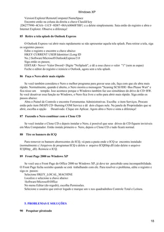 VersionExplorerRemoteComputerNameSpace
Encontre então na coluna da direita a chave ClassId key
{D6277990−4C6A−11CF−8D87−00AA0060F5BF} e a delete simplesmente. Saia então do registro e abra o
Internet Explorer. Observe a diferença!
85 Retire a tela splash do Outlook Express
O Outlook Express vai abrir mais rapidamente se não apresentar aquela tela splash. Para retirar a tela, siga
os seguintes passos:
Edite o registro e encontre a chave abaixo:
HKEY CURRENT USERIdentities{Long ID
No.}SoftwareMicrosoftOutlookExpress5.0
Siga então os passos;
EDITAR> Novo> Valor Dword> Digite "NoSplash", e dê a essa chave o valor "1" (sem as aspas)
Feche o editor do registro e reinicie o Outlook, agora sem a tela splash.
86 Faça o Nero abrir mais rápido
Se você também considera o Nero o melhor programa para gravar seus cds, faça com que ele abra mais
rápido. Normalmente, quando é aberto, o Nero mostra a mensagem "Scaning SCSI/IDE−Bus Please Wait" e
fica nisso um tempão. Isso acontece porque o Windows também faz uso simultâneo do drive de CD−RW.
Se você desativar essa função no Windows, o Nero fica livre e solto para abrir mais rápido. Siga então os
passos abaixo:
Abra o Painel de Controle e encontre Ferramentas Administrativas. Escolha o item Serviços. Procure
então pelo item IMAPI CD−Burning COM Service e dê dois cliques nele. Na janela de Propriedades que se
abrir, escolha a opção Desativado. Clique em Aplicar. Agora abra o Nero e sinta a diferença!
87 Fazendo o Nero combinar com o Clone CD
Se você instalar o Clone CD e depois instalar o Nero, é possível que seus drives de CD fiquem invisíveis
em Meu Computador. Então instale primeiro o Nero, depois o Clone CD e tudo ficará normal.
88 Tire os banners do ICQ
Para remover os banners aborrecentes do ICQ, vá para a pasta onde o ICQ se encontra instalado
(normalmente c:Arquivos de programasICQ e delete o arquivo ICQHttp.dll (não delete o arquivo
ICQHttp_.dll). Reinicie o ICQ.
89 Front Page 2000 no Windows XP
Se você usa o Front Page do Office 2000 no Windows XP, já deve ter percebido uma incompatibilidade.
O Front Page fecha sozinho quando se está trabalhando com ele. Para resolver o problema, edite o registro e
siga os passos:
Selecione HKEY_LOCAL_MACHINE
Localize e selecione a chave abaixo:
SoftwareMicrosoftOffice
No menu Editar (do regedit), escolha Permissões.
Selecione o usuário que estiver logado e marque um x nos quadradinhos Controle Total e Leitura.
5. PROBLEMAS E SOLUÇÕES
90 Pesquisar pirateado
Windows XP
18
 