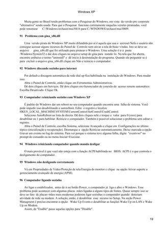 Muita gente no Brasil tendo problemas com o Pesquisar do Windows, em vista da versão pro corporate
"alternativa" sendo usada. Para que o Pesquisar funcione corretamente naquelas versões pirateadas, você
pode renomear C:/Windows/srchasst/mui/0416 para C:/WINDOWS/srchasst/mui/0409.
91 Problema com gina_x86.dll
Uma versão pirata do Windows XP muito difundida por aí é aquela que usa o secreset Nela o usuário não
consegue acessar alguns recursos do Painel de Controle nem ativar a tela de boas−vindas. Isto se deve ao
arquivo gina_x86.dll que foi utilizado para piratear o Windows. Uma solução é ir à pasta
/Windows/System32 e dar dois cliques no arquivo setup do gina para instalá−lo. Na tela que for aberta,
encontre embaixo o termo "uninstall" e dê início à desinstalação do programa. Quando ele perguntar se é
para excluir o arquivo gina_x86.dll clique em Não e reinicie o computador.
92 Windows discando sozinho para internet
Por default a discagem automática da rede dial up fica habilitada na instalação do Windows. Para mudar
isso:
Abra o Painel de Controle, então clique em Ferramentas Administrativas.
Dê dois cliques em Serviços. Dê dois cliques em Gerenciador de conexão de acesso remoto automático.
Escolha Desativado. Clique Ok.
93 Computador reiniciando sozinho com Windows XP
É padrão do Windows dar um reboot no seu computador quando encontra uma falha de sistema. Você
pode impedir isso desabilitando o autoreboot. Edite o registro e localize
HKEY_LOCAL_MACHINESYSTEMCurrentControlSetControlCrashControl.
Selecione AutoReboot na lista da direita. Dê dois cliques nele e troque o valor para 0 (zero) para
desabilitar ou 1 para habilitar. Reinicie o computador. Também é possível solucionar o problema sem editar o
registro.
Abra o Painel de Controle, escolha Sistema, selecione Avançado e clique em Configurações no último
tópico (inicialização e recuperação). Desmarque a opção Reiniciar automaticamente. Deixe marcada a opção
Gravar um evento no log do sistema. Para ver porque o sistema teve alguma falha, digite "eventvwr" no
prompt de comando ou no menu Iniciar>Executar.
94 Windows reiniciando computador quando manda desligar
O mais provável é que você não esteja com a função ACPI habilitada no BIOS. ACPI é o que controla o
desligamento do computador.
95 Windows não desligando corretamente
Vá em Propriedades de Video/Proteção de tela/Energia do monitor e clique na opção Ativar suporte a
gerenciamento avançado de energia (APM).
96 Computador ligando sozinho
Ao ligar o estabilizador, antes de ir ao botão Power, o computador já liga e abre o Windows. Esse
problema pode acontecer com algumas placas mães ligadas a alguns tipos de fontes. Quase sempre isso se
deve ao fato de placas−mães mais modernas poderem ligar sozinhas o computador quando detectam
atividade de rede ou modem. A solução, então, é desabilitar esse recurso no Setup. Na seção Power
Managment é preciso encontrar a opção Wake Up Events e desabilitar as funções Wake Up on LAN e Wake
Up on Modem.
Assim, de "Enable" passe aquelas opções para "Disable".
Windows XP
19
 