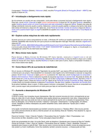 (Languages) / Detalhes (Details) / Adicionar (Add), escolha Português (Brasil) e Português (Brasil − ABNT2) nas
opções e clique em OK;
07 − Inicialização e desligamento mais rápido:
Se há somente um usuário em seu computador, você pode deixar o processo de boot e desligamento mais rápido.
Para isso, vá em Iniciar / Executar e digite control userpasswords2 e clique em OK. No guia Usuários, desabilite a
opção Usuários devem entrar um nome e senha para usar este computador e clique em Aplicar. Surgirá uma caixa de
diálogo solicitando nome de usuário e senha. Selecione o nome do usuário padrão e coloque uma senha (não deixe
este campo em branco!) e clique em OK. Após isso, vá ao Painel de Controle / Contas de Usuário e clique em Alterar o
modo como usuários fazem logon ou logoff e desabilite as opções Use a tela de boas−vindas e Use a Troca Rápida de
Usuário;
08 − Explore outras máquinas da rede mais rapidamente:
Quando procura por outros computadores na rede, o Windows XP verifica por tarefas agendadas em comum nas
mesmas. Desabilitar este recurso faz com que a procura na rede seja bem mais ágil. Para isso, execute o regedit.exe e
clique em OK.
Vá em HKEY_LOCAL_MACHINE/Software/Microsoft/Windows/Current Version/Explorer/RemoteComputer/NameSpace
e procure pela chave D6277990−4C6A−11CF−8D87−00AA0060F5BF e apague−a. Agora, a visualização e a
navegação por outros PCs da rede ficará mais rápida;
09 − Menu Iniciar mais rápido:
P a r a d e i x a r o M e n u I n i c i a r d o W i n d o w s X P m a i s r á p i d o , e x e c u t e o r e g e d i t . e x e e v á e m
HKEY_CURRENT_USERControl PanelDesktop. Selecione MenuShowDelay na lista da direita e clique com o botão
direito do mouse em cima. Agora, escolha Modificar e mude o valor para 0 (zero). Após o computador inicializar, o
menu Iniciar estará mais rápido;
10 − Como liberar 20% de sua banda de rede/Internet:
Há um recurso no Windows XP, chamado "Agendador de pacotes QoS", que reserva 20% da banda disponível de rede
e Internet para uso próprio. Para desabilitá−lo é necessário estar logado como Administrador e executar os seguintes
passos: Vá em Iniciar / Executar e digite gpedit.msc e pressione OK. Após isso, vá em Configuração do computador /
Modelos Administrativos / Rede e selecione na janela da esquerda Agendador de pacotes QoS. Na janela da direita, dê
duplo−clique em Limite de reserva de banda. Depois, vá na aba Configuração e selecione Ativado. Na linha Limitar %
da banda, digite 0 (zero). Clique em Aplicar e em OK. Agora vá ao Painel de Controle /Conexões de Rede, clique com
o botão direito na conexão existente e selecione Propriedades. Na aba Geral, habilite o Agendador de Pacotes QoS.
Se já estiver habilitado, deixe−o assim. O último passo é reiniciar o computador. Se houver mais de um computador em
rede, é preciso seguir este procedimento em todos para que haja um real benefício desta dica.
11 − Aumente o desempenho do Windows XP
:. Opções Visuais
O WinXP é bonito, traz inovações visuais interessantes. Mas isto consome recursos do micro, principalmente se sua
placa de vídeo não é muito robusta. Desabilitar estas opções deixará seu equipamento mais veloz, independente da
configuração (claro que isso pode ser mais ou menos perceptível de acordo com a robustez do equipamento). Para
fazer as alterações, vá no Painel de Controle > Sistema > Avançado > Desempenho > Configurações. Em Efeitos
visuais, desabilite os efeitos indesejados (se preferir desabilitar todos, basta selecionar “Ajustar para o melhor
desempenho”).
Uma opção normalmente desnecessária que também consome recursos é o “Desktop offline”. Este recurso permite
que outras pessoas através da rede ou Internet possam ver seu Desktop (Área de Trabalho). Para desativá−lo, siga os
seguintes passos:
Painel de Controle > Video > Área de Trabalho > Personalizar Área de Trabalho > Web > Propriedades > em
Documentos da Web, desabilite a caixa “Tornar esta página disponível offline”.
Ainda nas propriedades de vídeo, lá na aba Geral, pode−se desativar o Assistente para Limpeza da Área de Trabalho
(Painel de Controle > Video > Área de Trabalho > Personalizar Área de Trabalho > Geral > desabilitar “Executar o
assistente para limpeza a cada 60 dias”. Este recurso varre e remove da área de trabalho ícones de programas que já
não existem ou foram modificados. Como fica residente, também consome recursos – a limpeza pode ser feita
Windows XP
2
 