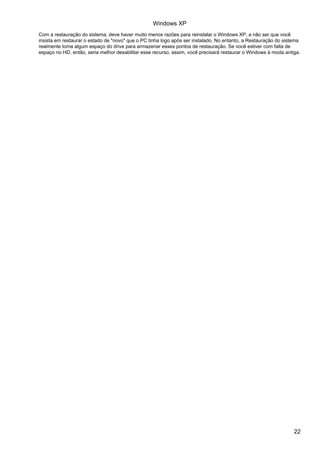 Com a restauração do sistema, deve haver muito menos razões para reinstalar o Windows XP, a não ser que você
insista em restaurar o estado de "novo" que o PC tinha logo após ser instalado. No entanto, a Restauração do sistema
realmente toma algum espaço do drive para armazenar esses pontos de restauração. Se você estiver com falta de
espaço no HD, então, seria melhor desabilitar esse recurso, assim, você precisará restaurar o Windows à moda antiga.
Windows XP
22
 