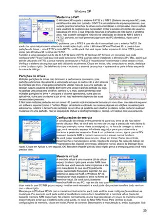 Mantenha o FAT
O Windows XP suporta o sistema FAT32 e o NTFS (Sistema de arquivos NT), mas,
escolha entre eles com cuidado. O NTFS é um sistema de arquivos poderoso, que
suporta grandes tamanhos de drives com encriptação e compressão, mas é voltado
para usuários de negócios que necessitam limitar o acesso em contas de usuários
baseadas em drive, e que emprega recursos avançados de rede como o Diretório
ativo. Não existem vantagens notáveis na velocidade de disco do NTFS sobre o
FAT32, portanto, se você pretende jogar com seu PC doméstico, fique com o
FAT32.
O problema com o NTFS é que ele não é compatível com o anterior FAT32. Se
você criar uma máquina com sistema de inicialização duplo, entre o Windows XP e o Windows 98, e possui duas
partições de drives − uma FAT32 e outra NTFS − então você não será capaz de ler arquivos do drive NTFS quando
iniciar pelo Windows 98 no drive de FAT32.
Também é uma passagem só de ida do FAT32 para o NTFS. O Windows XP fornece um conversor que pode
configurar o NTFS por você (ou você pode selecionar NTFS quando estiver instalando o Windows XP). Mas, assim que
estiver utilizando o NTFS, a única maneira de restaurar o FAT32 é "reparticionar" e reformatar o drive desde o início.
Verifique o sistema de arquivos que está utilizando atualmente. Clique em Iniciar, Meu computador e, então, destaque
o drive do disco rígido. Os detalhes do drive − incluindo o sistema de arquivos − aparecerá na parte inferior esquerda
da caixa de diálogo.
Partições de drives
Múltiplas partições de drives não diminuem a performance do mesmo, pois,
partições adicionais não afetarão a velocidade em que os dados vão e vêm através
da interface do drive. Você pode certamente utilizar mais do que uma partição, se
desejar. Alguns usuários se darão bem com uma única e grande partição (ou seja,
há apenas uma única letra de drive, como o "C"), mas, outros preferirão criar
múltiplas partições no drive − uma para o sistema operacional, outra para os
aplicativos, outra para os dados e por aí vai. Isso realmente depende das suas
necessidades pessoais.
É fácil criar múltiplas partições em um único HD quando você inicialmente formata um novo drive, mas isso irá requerer
um software especial (como o Partition Magic, já bastante explorado nas nossas páginas em edições passadas) para
adicionar ou redefinir o tamanho de partições de um drive já existente sem destruir os dados. Antes de fazer qualquer
mudança em uma partição, não se esqueça de efetuar a desfragmentação e, depois, um backup dos seus arquivos.
Configurações de energia
A conservação de energia eventualmente irá parar seu drive se ele não estiver
sendo utilizado. Mas, se você está no meio de um jogo e precisa de mais dados do
drive (por exemplo, novos níveis ou estágios) ou, na hora de carregar ou salvar o
jogo, será necessário esperar infindáveis segundos para que o drive volte a
funcionar e possa ser acessado. Esse é um problema comum, agora que os PCs
possuem bastante RAM e contam menos com o acesso normal de disco.
Se você quiser desabilitar esse recurso, clique em Iniciar, Painel de controle,
Desempenho e manutenção e, então, Opções de energia. Na caixa de diálogo de
Propriedades das Opções de energia, selecione Nunca, abaixo de Desligar disco
rígido. Clique em Aplicar e, em seguida, OK. Isso deve impedir que seu disco rígido perca a energia quando você mais
precisar dele.
Memória virtual
A memória virtual é uma maneira útil de utilizar
espaço do disco rígido para emular RAM. Isso
permite que você execute mais programas e lide
com mais dados do que seu PC realmente
possui capacidade física para suportar. Se seu
sistema se apóia na RAM, o Windows XP irá
"reestruturar" mais espaço no drive na forma de
memória virtual. Se você possui bastante
memória RAM em seu PC, hoje em dia isso quer
dizer mais do que 512 MB, pouco espaço no drive será necessário e você pode não precisar transferir dado nenhum
com o disco rígido.
Mesmo que o Windows XP lide com a memória virtual sozinho, você pode verificar suas configurações e efetuar as
mudanças. Por exemplo, você pode evitar a transferência com o disco desabilitando a memória virtual (basta ter
bastante memória RAM disponível). No entanto, normalmente, é uma boa idéia deixar um pouco de memória virtual
disponível para evitar que o sistema sofra uma queda, no caso de faltar RAM física. Para verificar as suas
configurações de memória, clique em Iniciar, Painel de controle, Desempenho e manutenção e, então, Avançado. Sob
Windows XP
25
 
